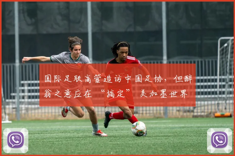 国际足联高管造访中国足协，但醉翁之意应在 “搞定” 美加墨世界杯媒体版权