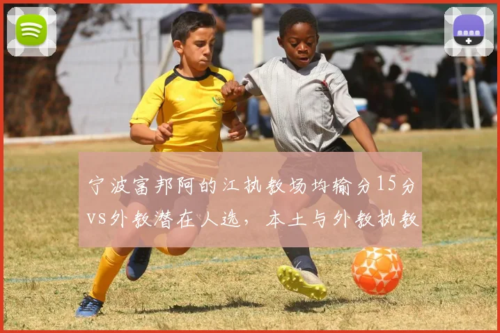 宁波富邦阿的江执教场均输分15分vs外教潜在人选，本土与外教执教理念差异悬殊