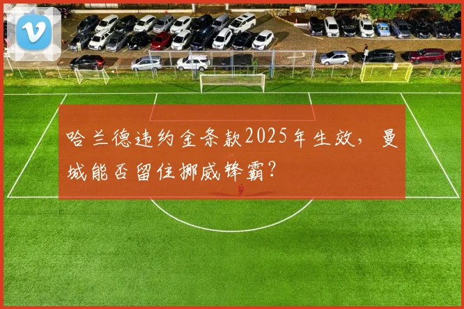 哈兰德违约金条款2025年生效，曼城能否留住挪威锋霸？
