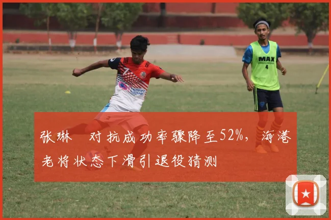 张琳芃对抗成功率骤降至52%，海港老将状态下滑引退役猜测