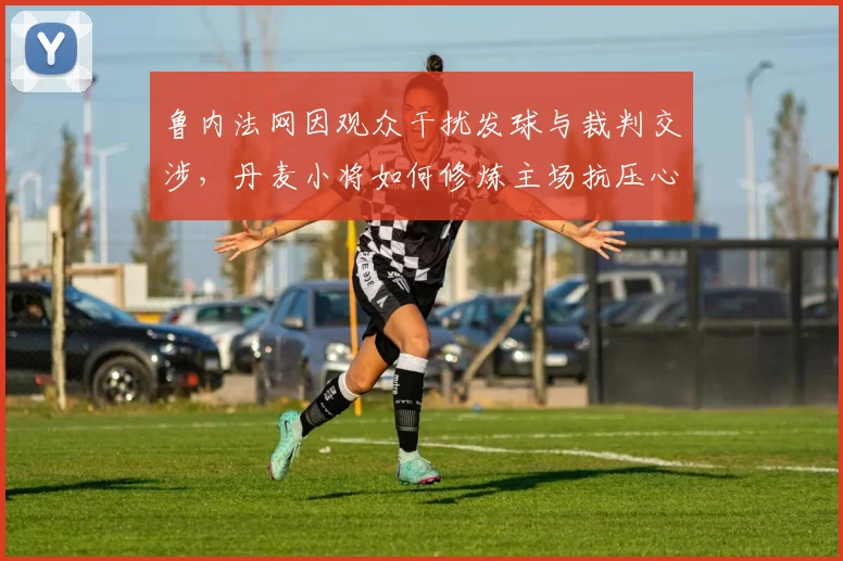 鲁内法网因观众干扰发球与裁判交涉，丹麦小将如何修炼主场抗压心态？
