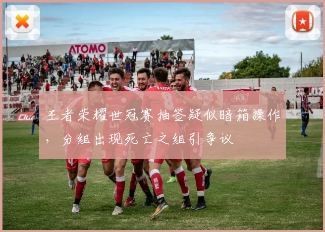 王者荣耀世冠赛抽签疑似暗箱操作，分组出现死亡之组引争议