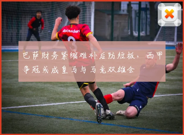 巴萨财务紧缩难补后防短板，西甲争冠或成皇马与马竞双雄会
