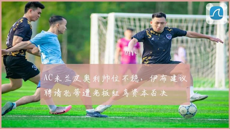 AC米兰皮奥利帅位不稳，伊布建议聘请孔蒂遭老板红鸟资本否决