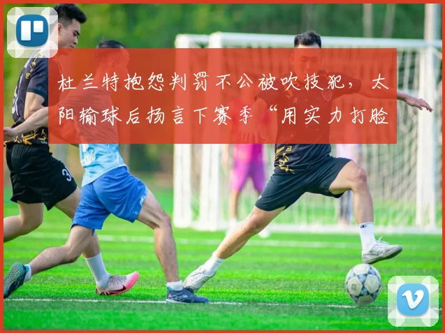 杜兰特抱怨判罚不公被吹技犯，太阳输球后扬言下赛季“用实力打脸”