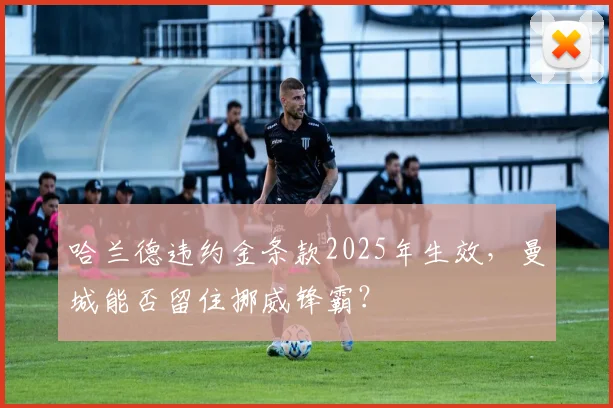 哈兰德违约金条款2025年生效，曼城能否留住挪威锋霸？